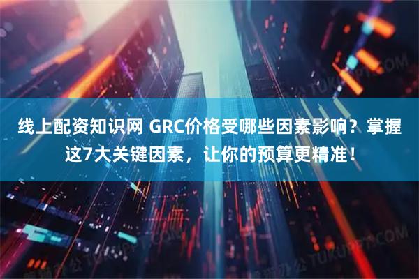 线上配资知识网 GRC价格受哪些因素影响？掌握这7大关键因素，让你的预算更精准！
