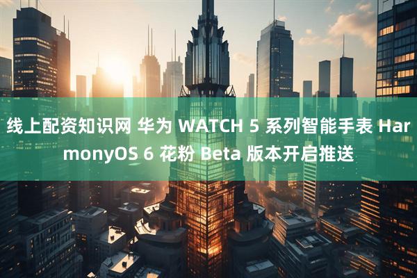 线上配资知识网 华为 WATCH 5 系列智能手表 HarmonyOS 6 花粉 Beta 版本开启推送