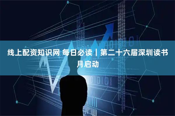 线上配资知识网 每日必读｜第二十六届深圳读书月启动