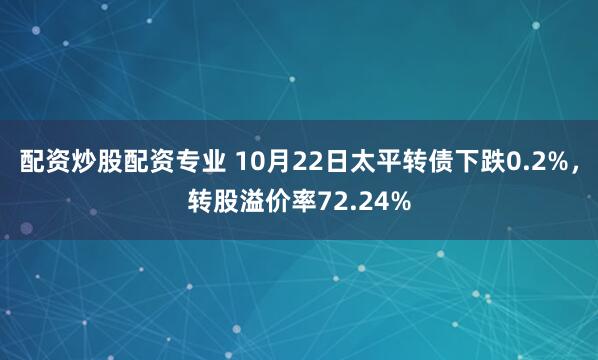 配资炒股配资专业 10月22日太平转债下跌0.2%，转股溢价率72.24%