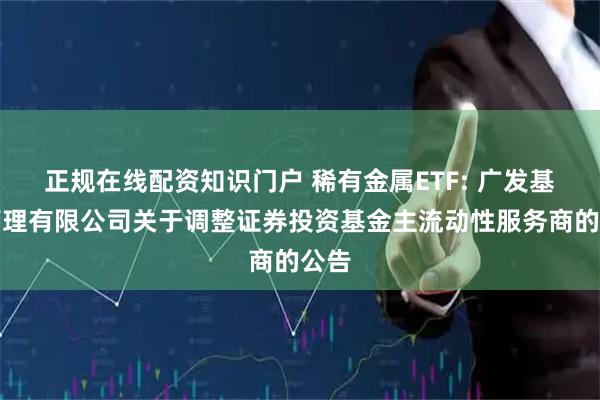 正规在线配资知识门户 稀有金属ETF: 广发基金管理有限公司关于调整证券投资基金主流动性服务商的公告