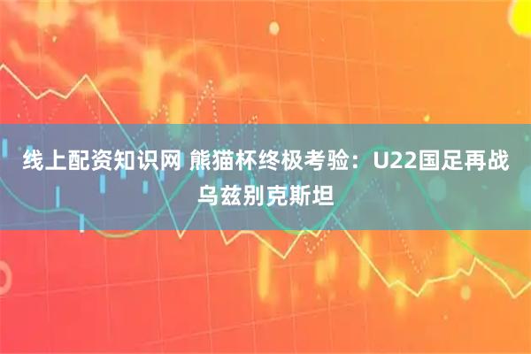 线上配资知识网 熊猫杯终极考验:U22国足再战乌兹别克斯坦
