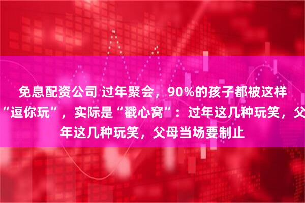免息配资公司 过年聚会,90%的孩子都被这样逗过!表面是“逗你玩”,实际是“戳心窝”:过年这几种玩笑,父母当场要制止