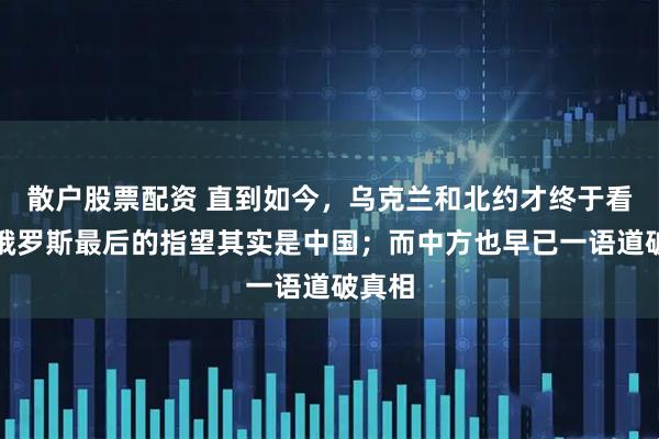 散户股票配资 直到如今，乌克兰和北约才终于看清：俄罗斯最后的指望其实是中国；而中方也早已一语道破真相