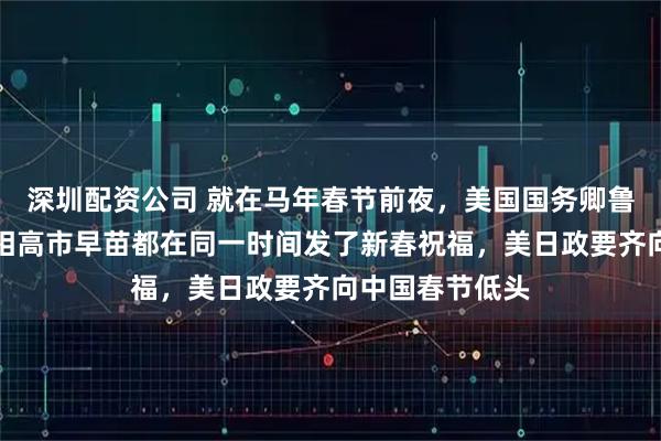深圳配资公司 就在马年春节前夜,美国国务卿鲁比奥和日本首相高市早苗都在同一时间发了新春祝福,美日政要齐向中国春节低头