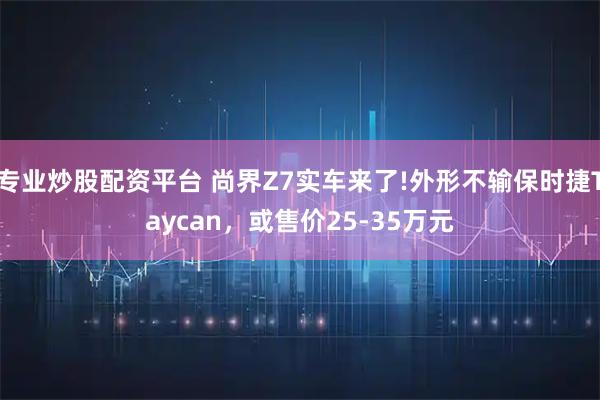 专业炒股配资平台 尚界Z7实车来了!外形不输保时捷Taycan,或售价25-35万元
