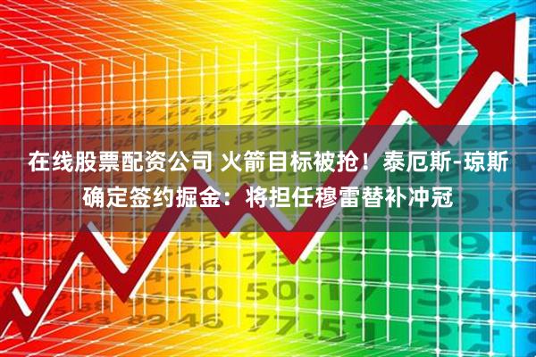在线股票配资公司 火箭目标被抢！泰厄斯-琼斯确定签约掘金：将担任穆雷替补冲冠