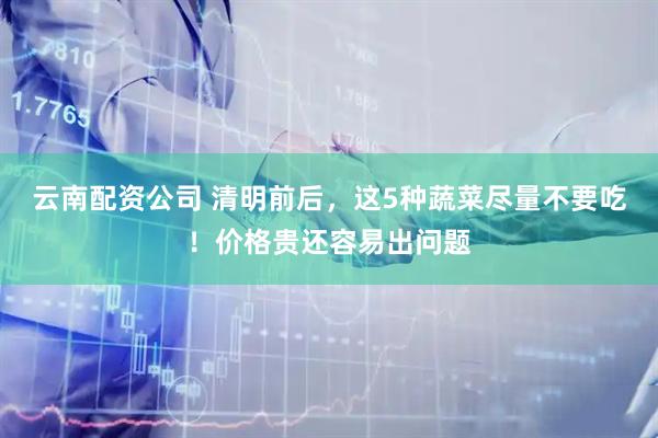 云南配资公司 清明前后,这5种蔬菜尽量不要吃!价格贵还容易出问题