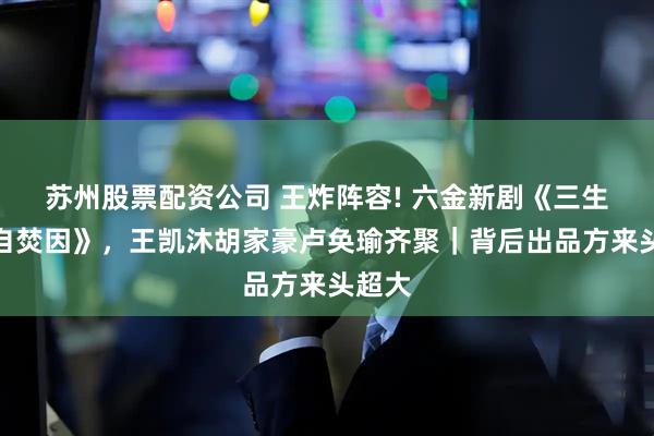 苏州股票配资公司 王炸阵容! 六金新剧《三生：我自焚因》，王凯沐胡家豪卢奂瑜齐聚｜背后出品方来头超大