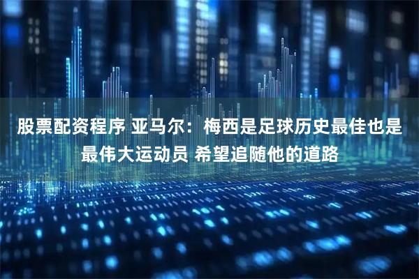 股票配资程序 亚马尔：梅西是足球历史最佳也是最伟大运动员 希望追随他的道路