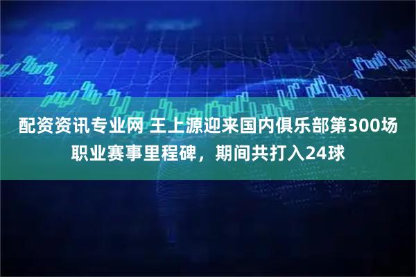 配资资讯专业网 王上源迎来国内俱乐部第300场职业赛事里程碑，期间共打入24球