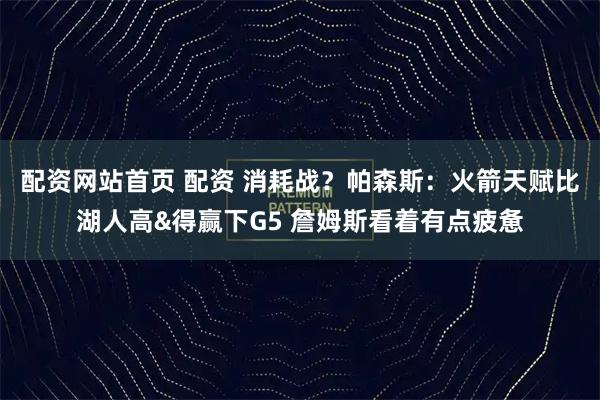 配资网站首页 配资 消耗战？帕森斯：火箭天赋比湖人高&得赢下G5 詹姆斯看着有点疲惫