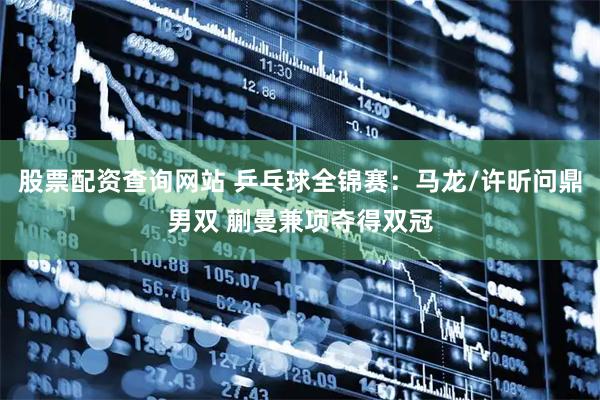 股票配资查询网站 乒乓球全锦赛:马龙/许昕问鼎男双 蒯曼兼项夺得双冠