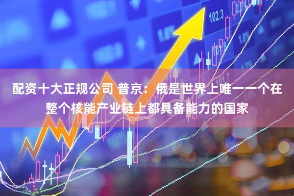 配资十大正规公司 普京：俄是世界上唯一一个在整个核能产业链上都具备能力的国家