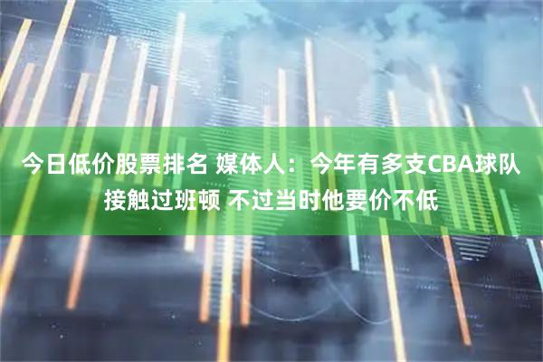 今日低价股票排名 媒体人：今年有多支CBA球队接触过班顿 不过当时他要价不低