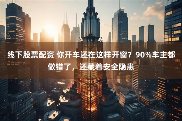线下股票配资 你开车还在这样开窗？90%车主都做错了，还藏着安全隐患