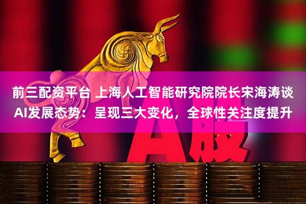 前三配资平台 上海人工智能研究院院长宋海涛谈AI发展态势:呈现三大变化,全球性关注度提升