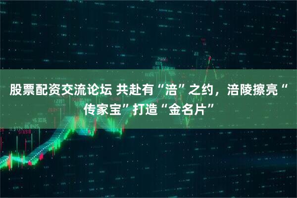 股票配资交流论坛 共赴有“涪”之约，涪陵擦亮“传家宝”打造“金名片”